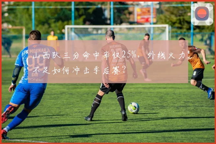 山西队三分命中率仅25%,外线火力不足如何冲击季后赛?