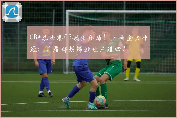 CBA总决赛G5战生死局！上海全力冲冠：广厦却想缔造让三追四？