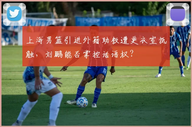 上海男篮引进外籍助教遭更衣室抵触，刘鹏能否掌控话语权？