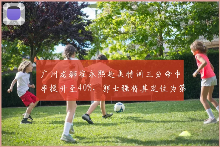 广州龙狮崔永熙赴美特训三分命中率提升至40%,郭士强将其定位为第一进攻点