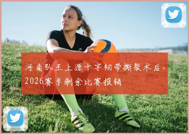 河南队王上源十字韧带撕裂术后,2026赛季剩余比赛报销