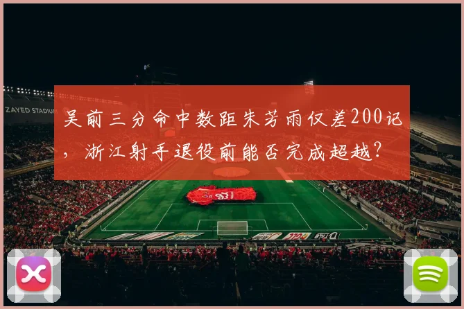 吴前三分命中数距朱芳雨仅差200记，浙江射手退役前能否完成超越？