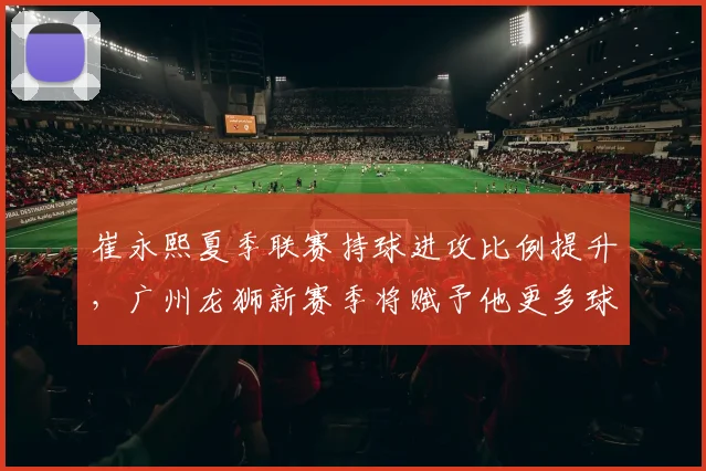 崔永熙夏季联赛持球进攻比例提升,广州龙狮新赛季将赋予他更多球权?