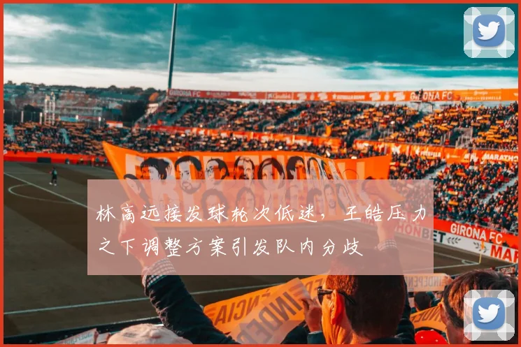 林高远接发球轮次低迷,王皓压力之下调整方案引发队内分歧