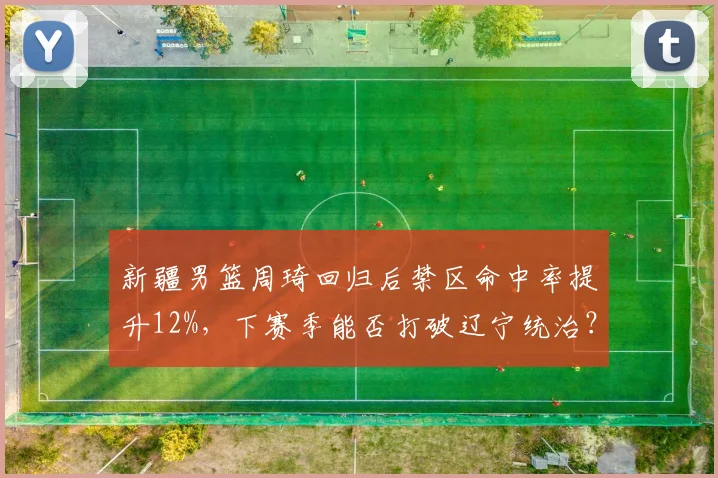 新疆男篮周琦回归后禁区命中率提升12%,下赛季能否打破辽宁统治?